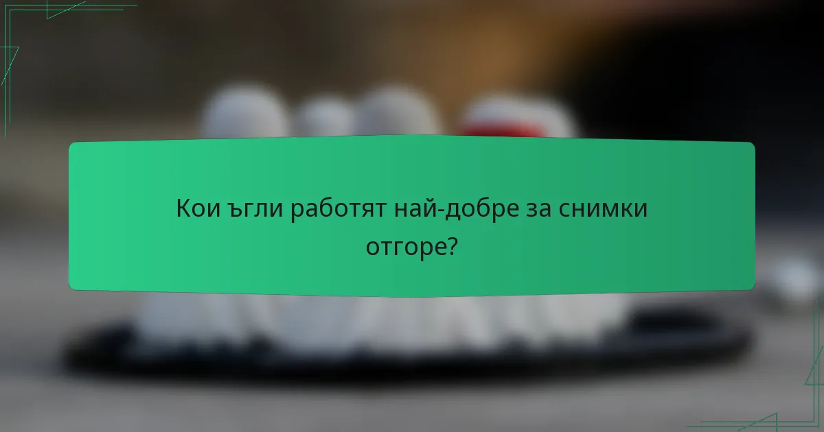Кои ъгли работят най-добре за снимки отгоре?